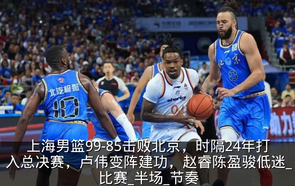 上海男篮99-85击败北京，时隔24年打入总决赛，卢伟变阵建功，赵睿陈盈骏低迷_比赛_半场_节奏