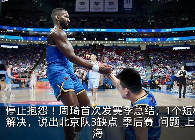 停止抱怨!周琦首次发赛季总结,1个短板没解决,说出北京队3缺点_季后赛_问题_上海